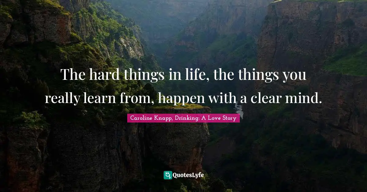 The hard things in life, the things you really learn from, happen with a clear mind.