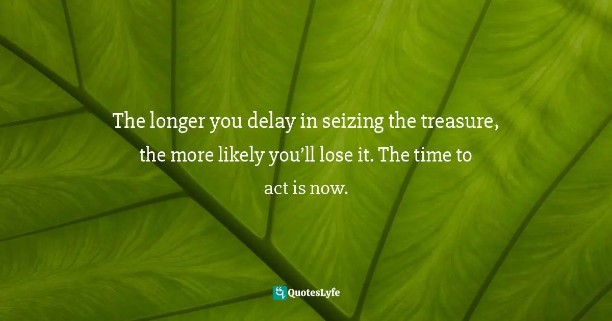The longer you delay in seizing the treasure, the more likely you’ll lose it. The time to act is now.