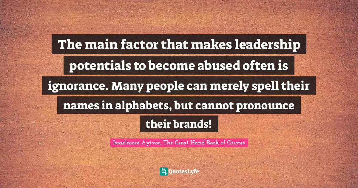 Israelmore Ayivor, The Great Hand Book of Quotes Quotes: The main factor that makes leadership potentials to become abused often is ignorance. Many people can merely spell their names in alphabets, but cannot pronounce their brands!