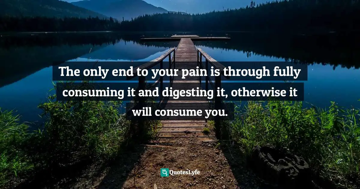 The only end to your pain is through fully consuming it and digesting it, otherwise it will consume you.