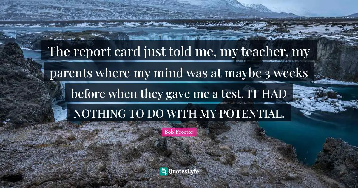 The report card just told me, my teacher, my parents where my mind was at maybe 3 weeks before when they gave me a test. IT HAD NOTHING TO DO WITH MY POTENTIAL.