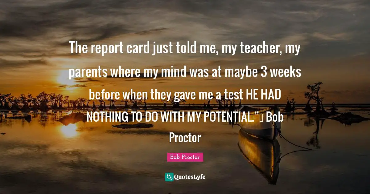 The report card just told me, my teacher, my parents where my mind was at maybe 3 weeks before when they gave me a test HE HAD NOTHING TO DO WITH MY POTENTIAL.”― Bob Proctor