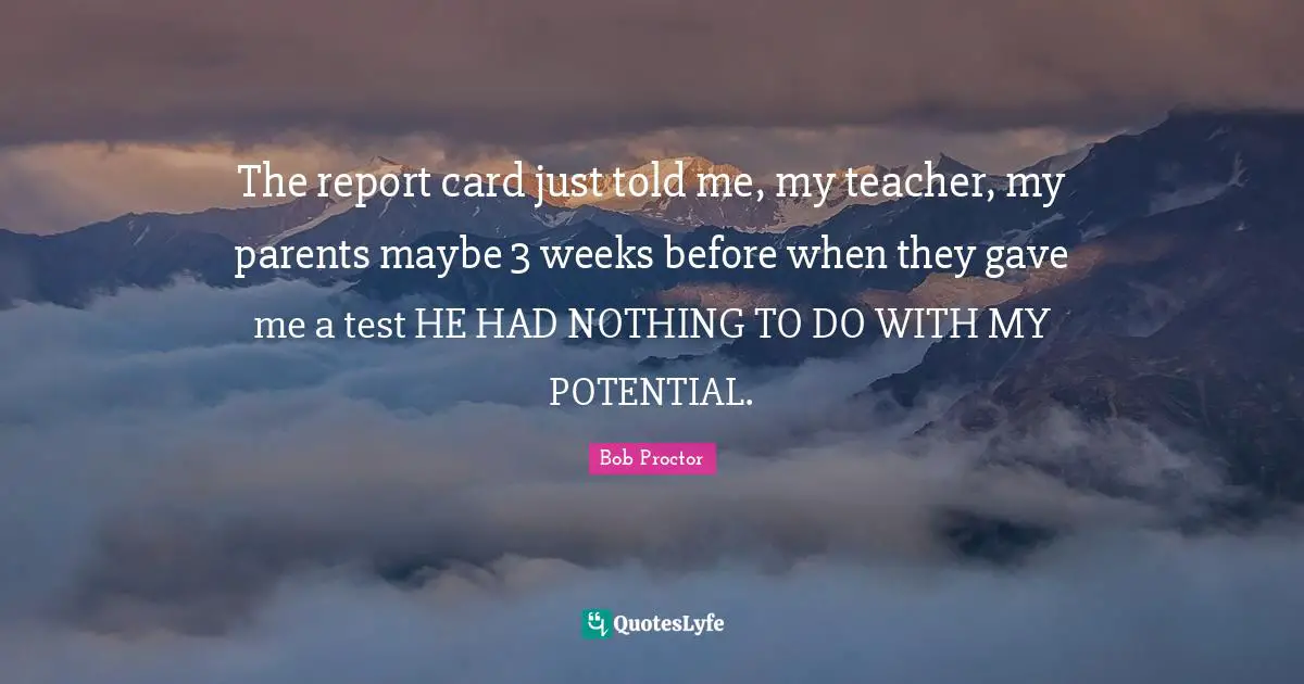The report card just told me, my teacher, my parents maybe 3 weeks before when they gave me a test HE HAD NOTHING TO DO WITH MY POTENTIAL.