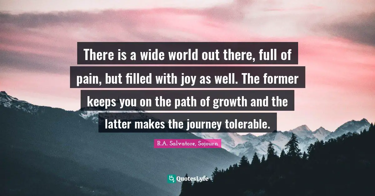 There is a wide world out there, full of pain, but filled with joy as well. The former keeps you on the path of growth and the latter makes the journey tolerable.