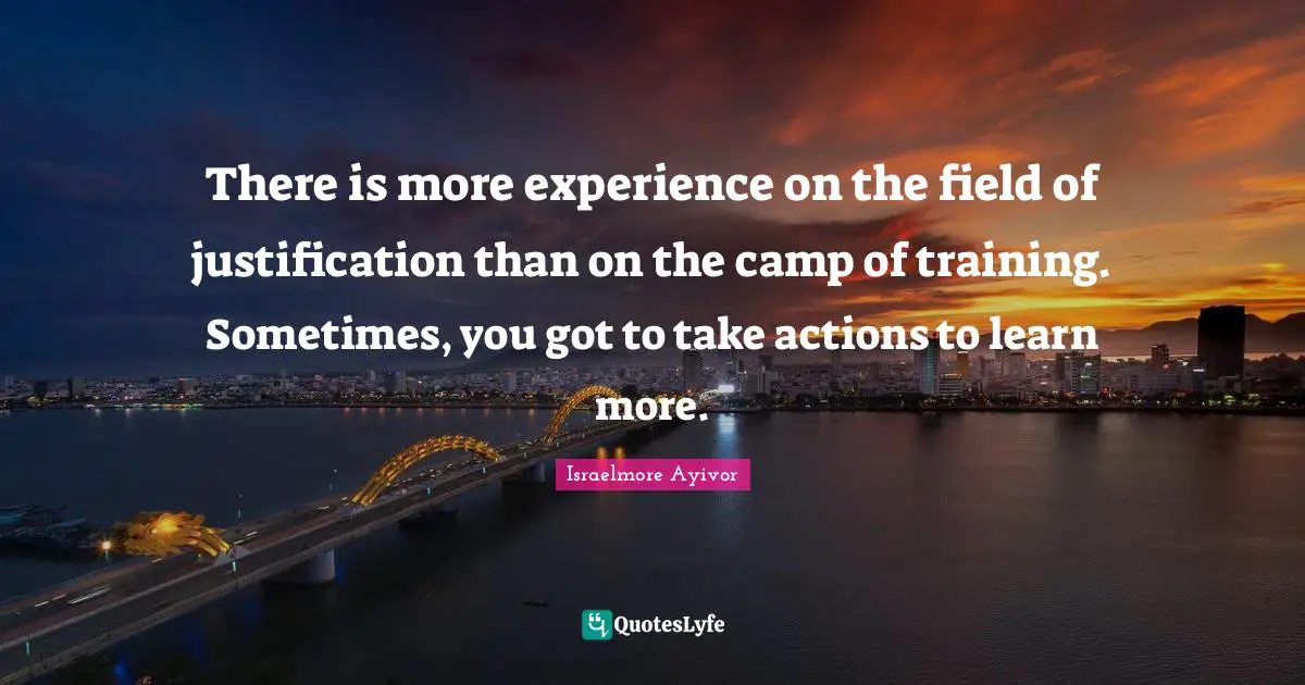 There is more experience on the field of justification than on the camp of training. Sometimes, you got to take actions to learn more.