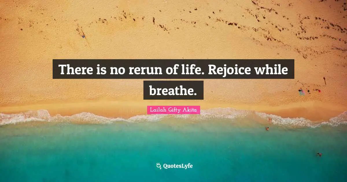 There is no rerun of life. Rejoice while breathe.