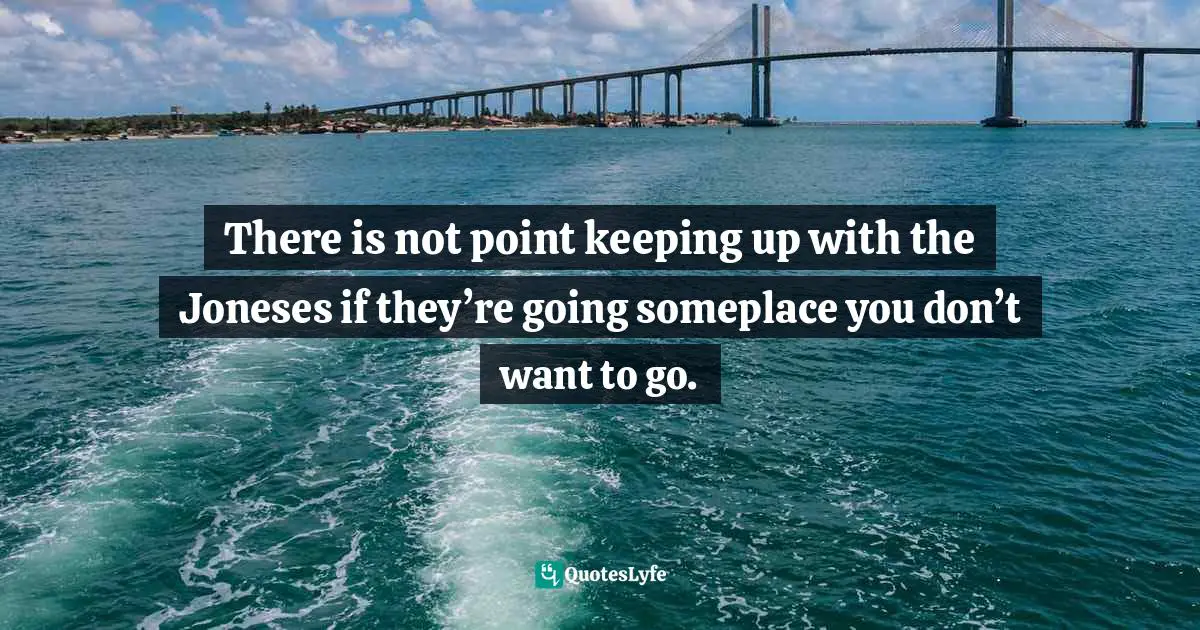 There is not point keeping up with the Joneses if they’re going someplace you don’t want to go.