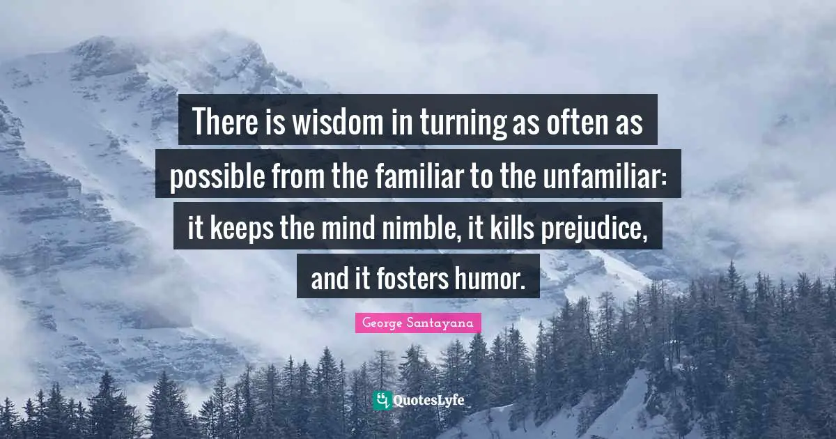 There is wisdom in turning as often as possible from the familiar to the unfamiliar: it keeps the mind nimble, it kills prejudice, and it fosters humor.
