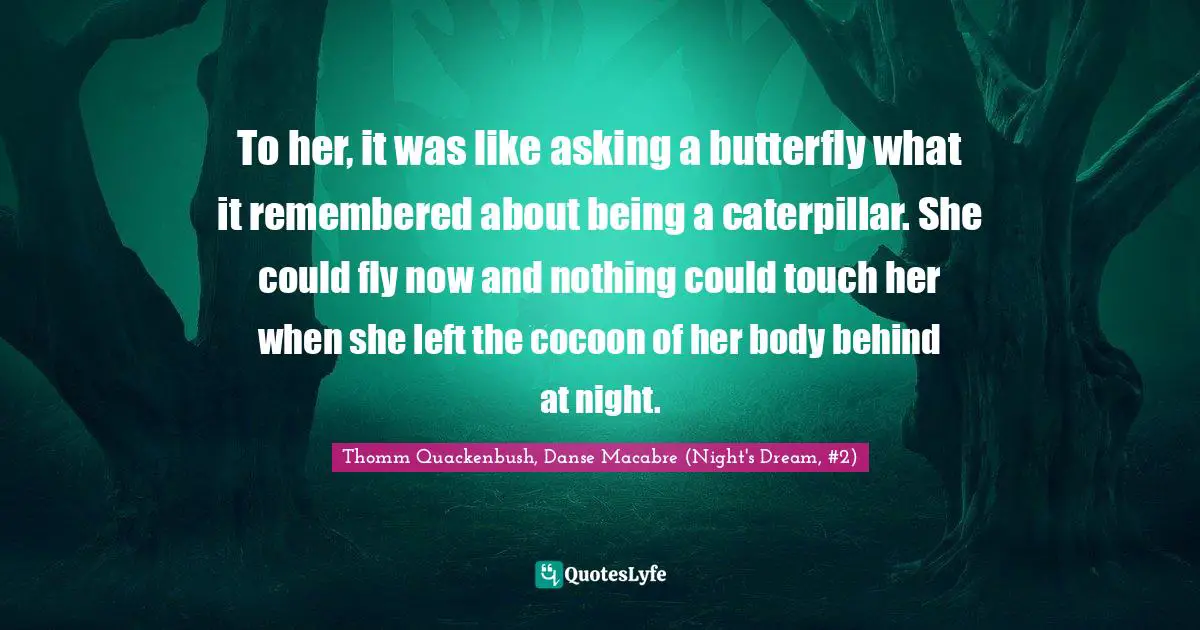To her, it was like asking a butterfly what it remembered about being a caterpillar. She could fly now and nothing could touch her when she left the cocoon of her body behind at night.