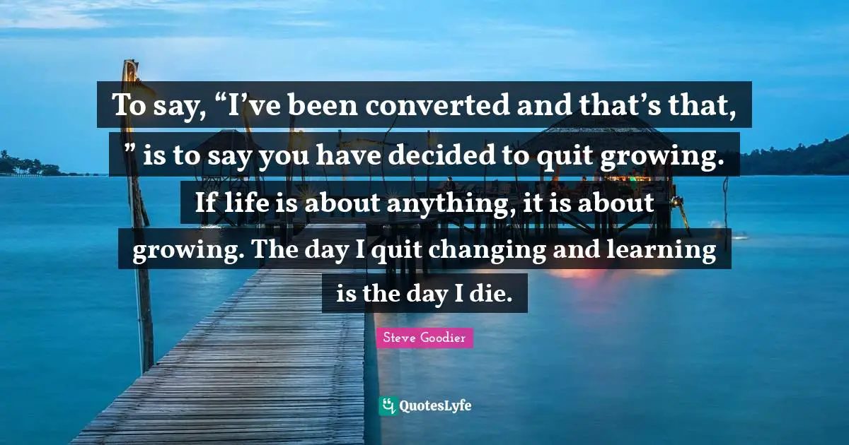 Steve Goodier Quotes: "To say, “I’ve been converted and that’s that, ” is to say you have decided to quit growing. If life is about anything, it is about growing. The day I quit changing and learning is the day I die."
