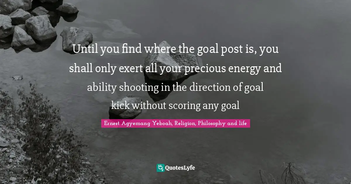 Until you find where the goal post is, you shall only exert all your precious energy and ability shooting in the direction of goal kick without scoring any goal