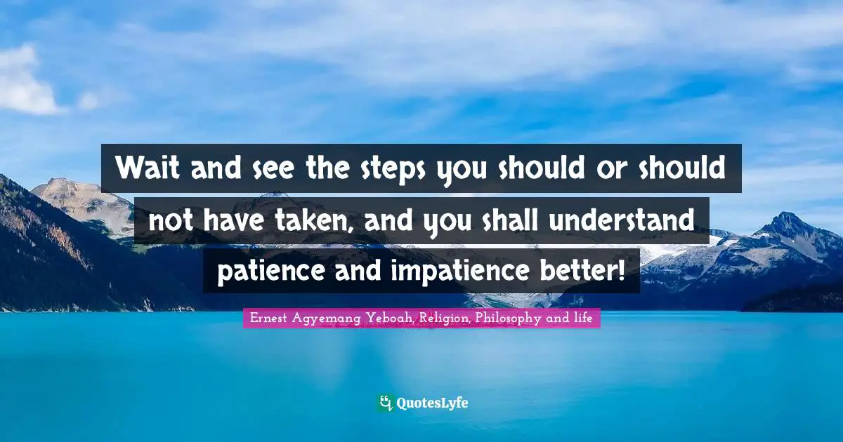 Wait and see the steps you should or should not have taken, and you shall understand patience and impatience better!
