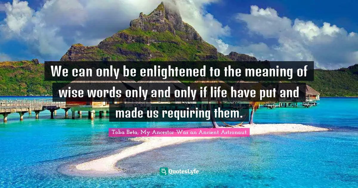 We can only be enlightened to the meaning of wise words only and only if life have put and made us requiring them.