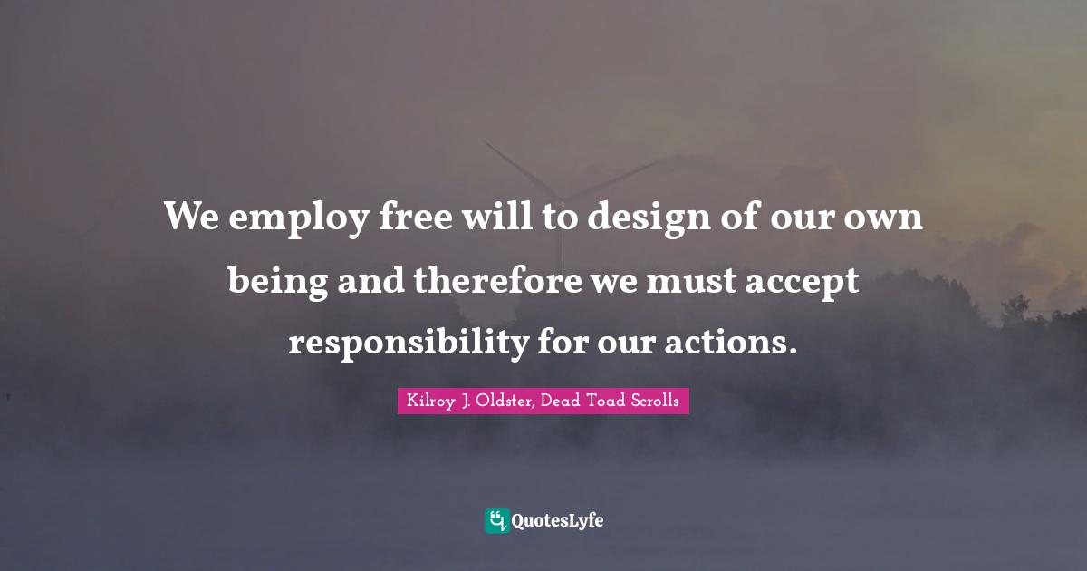 We employ free will to design of our own being and therefore we must accept responsibility for our actions.
