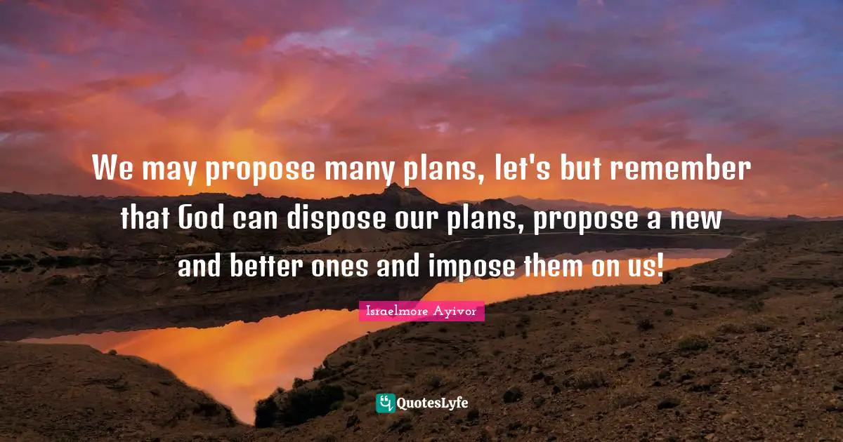Israelmore Ayivor Quotes: We may propose many plans, let's but remember that God can dispose our plans, propose a new and better ones and impose them on us!