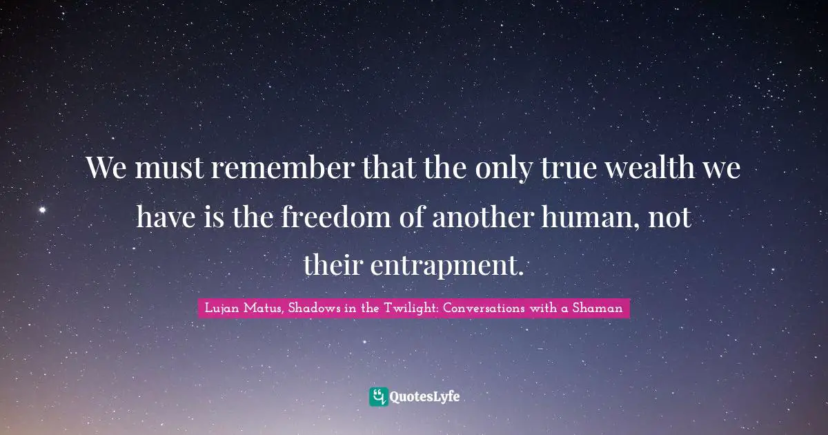 Lujan Matus, Shadows In The Twilight: Conversations With A Shaman Quotes: "We must remember that the only true wealth we have is the freedom of another human, not their entrapment."