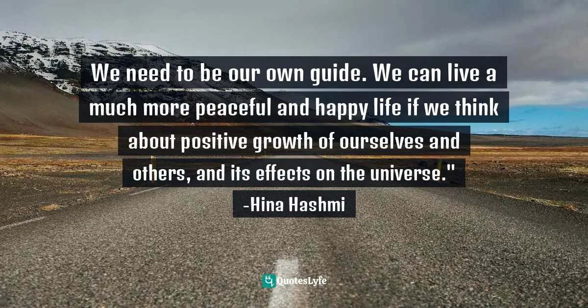 We need to be our own guide. We can live a much more peaceful and happy life if we think about positive growth of ourselves and others, and its effects on the universe." -Hina Hashmi