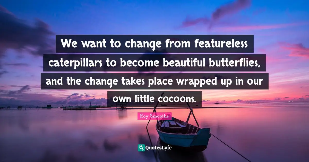 We want to change from featureless caterpillars to become beautiful butterflies, and the change takes place wrapped up in our own little cocoons.