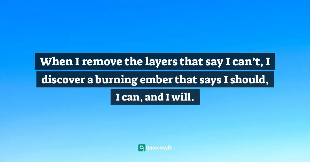 When I remove the layers that say I can’t, I discover a burning ember that says I should, I can, and I will.
