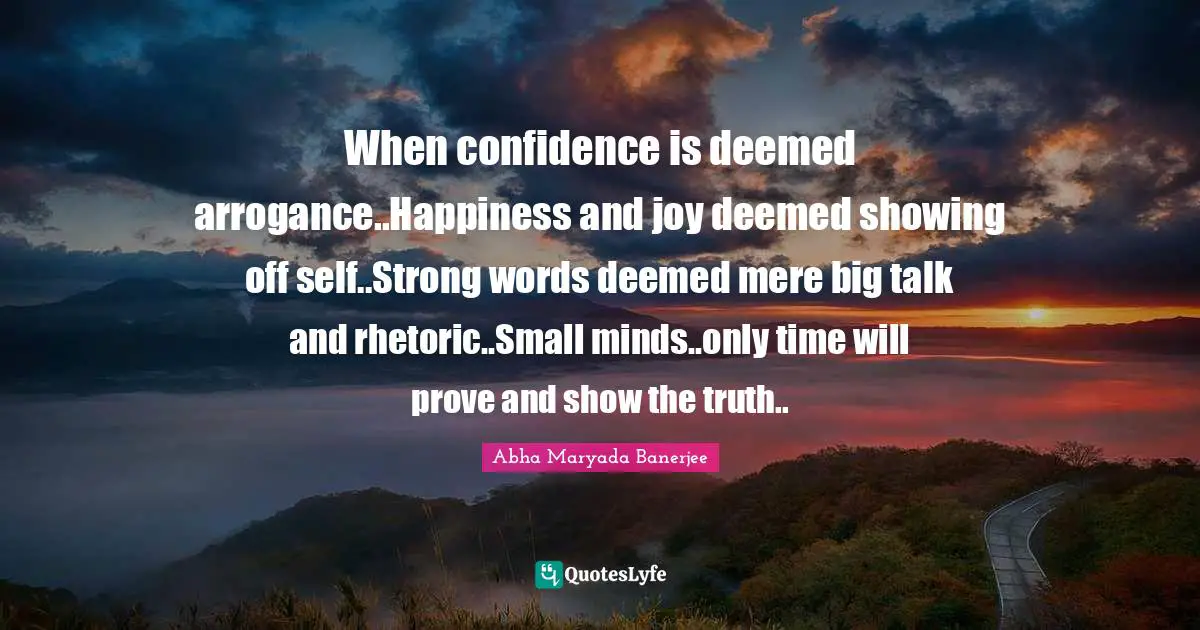 When confidence is deemed arrogance..Happiness and joy deemed showing off self..Strong words deemed mere big talk and rhetoric..Small minds..only time will prove and show the truth..