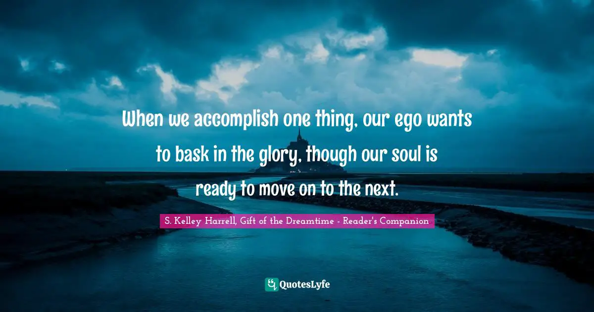 When we accomplish one thing, our ego wants to bask in the glory, though our soul is ready to move on to the next.