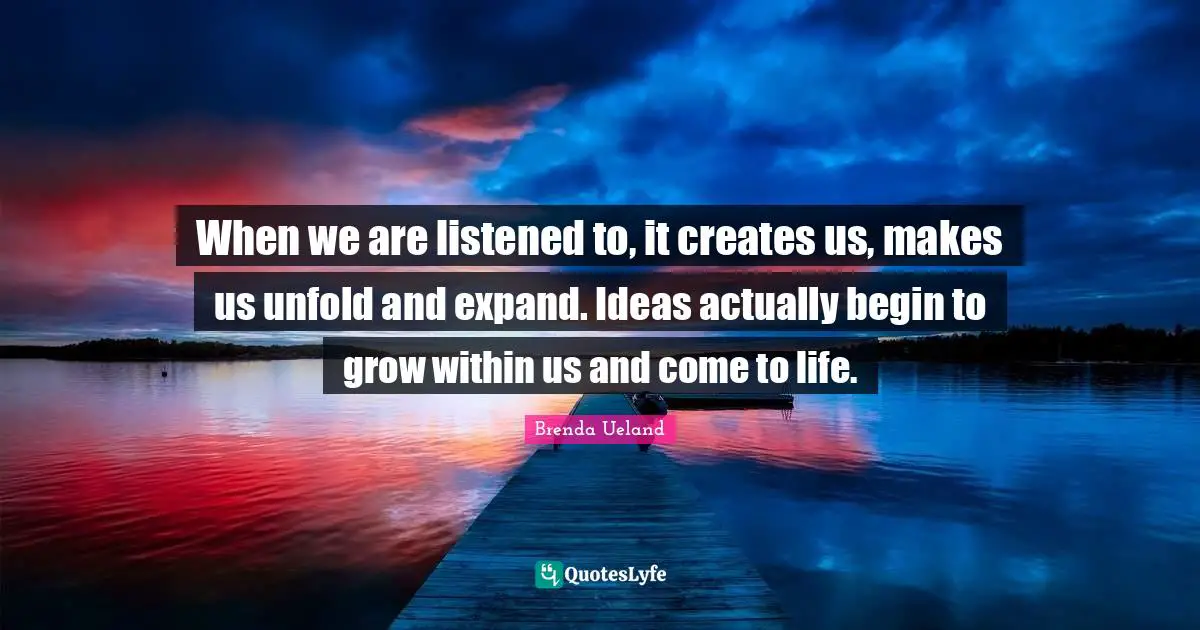 When we are listened to, it creates us, makes us unfold and expand. Ideas actually begin to grow within us and come to life.