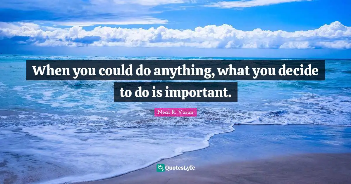 When you could do anything, what you decide to do is important.