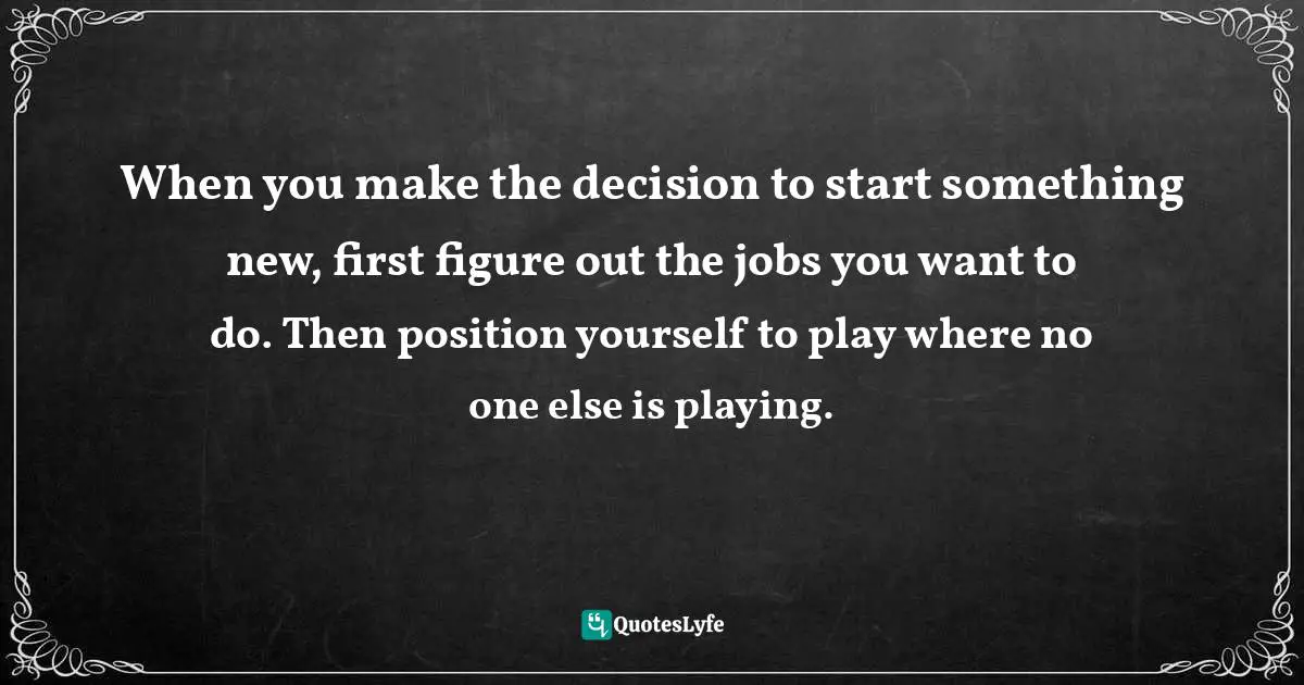 When you make the decision to start something new, first figure out the jobs you want to do. Then position yourself to play where no one else is playing.
