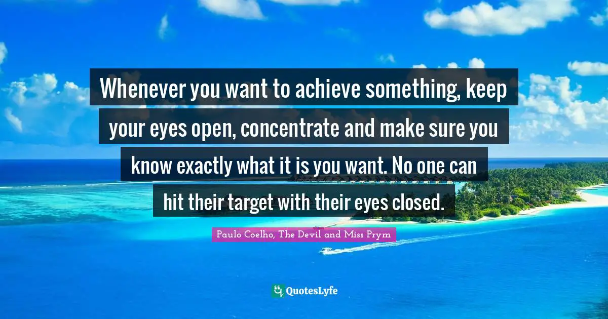 Whenever you want to achieve something, keep your eyes open, concentrate and make sure you know exactly what it is you want. No one can hit their target with their eyes closed.