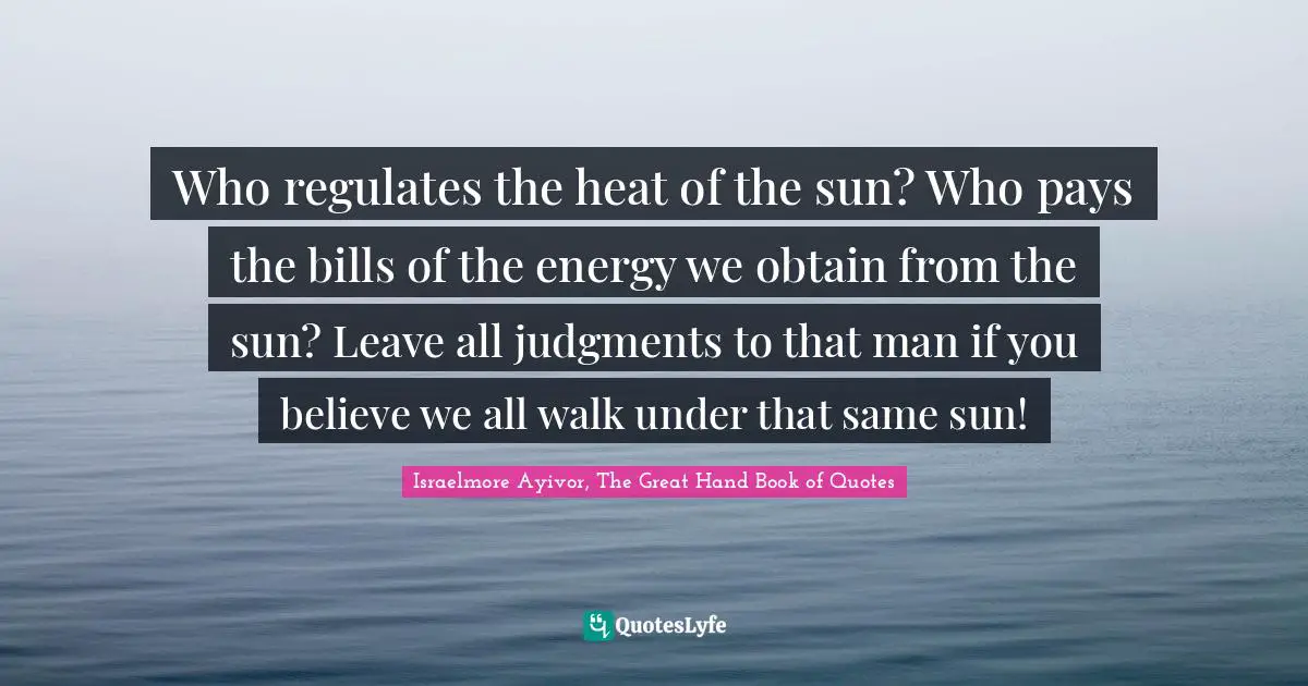 Israelmore Ayivor, The Great Hand Book of Quotes Quotes: Who regulates the heat of the sun? Who pays the bills of the energy we obtain from the sun? Leave all judgments to that man if you believe we all walk under that same sun!