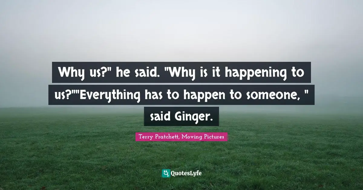 Why us?" he said. "Why is it happening to us?""Everything has to happen to someone, " said Ginger.