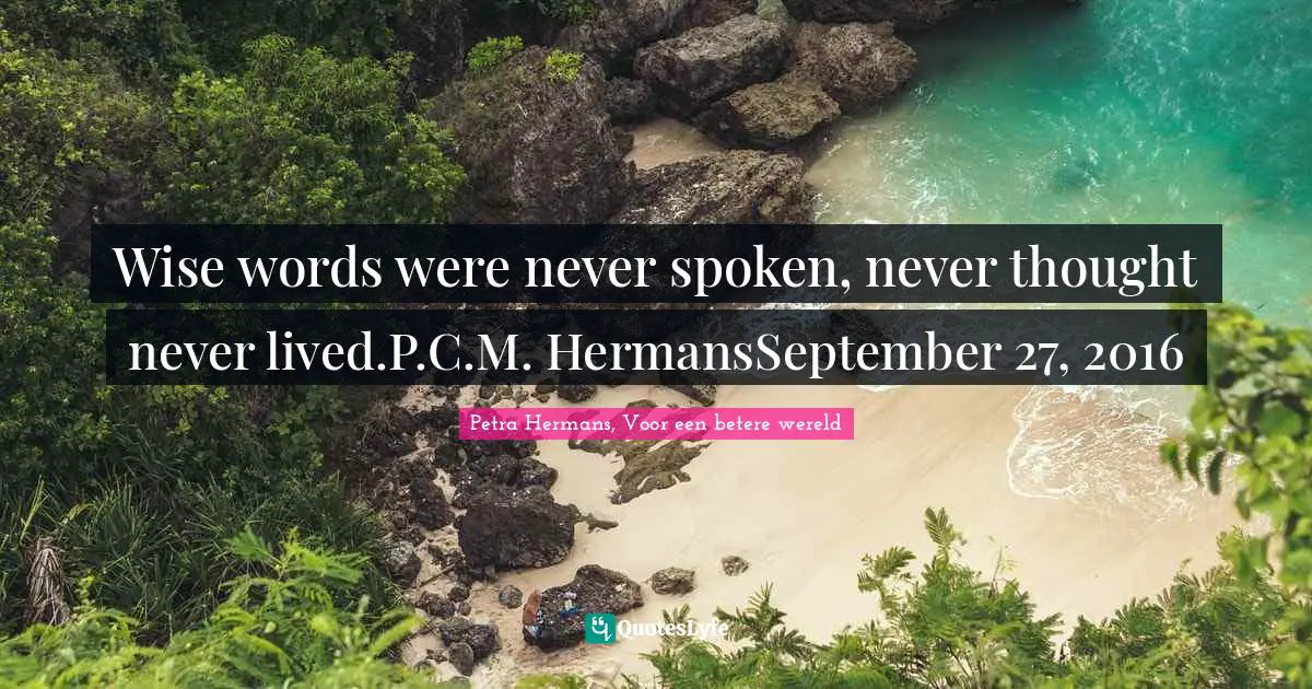 Wise words were never spoken, never thought never lived.P.C.M. HermansSeptember 27, 2016