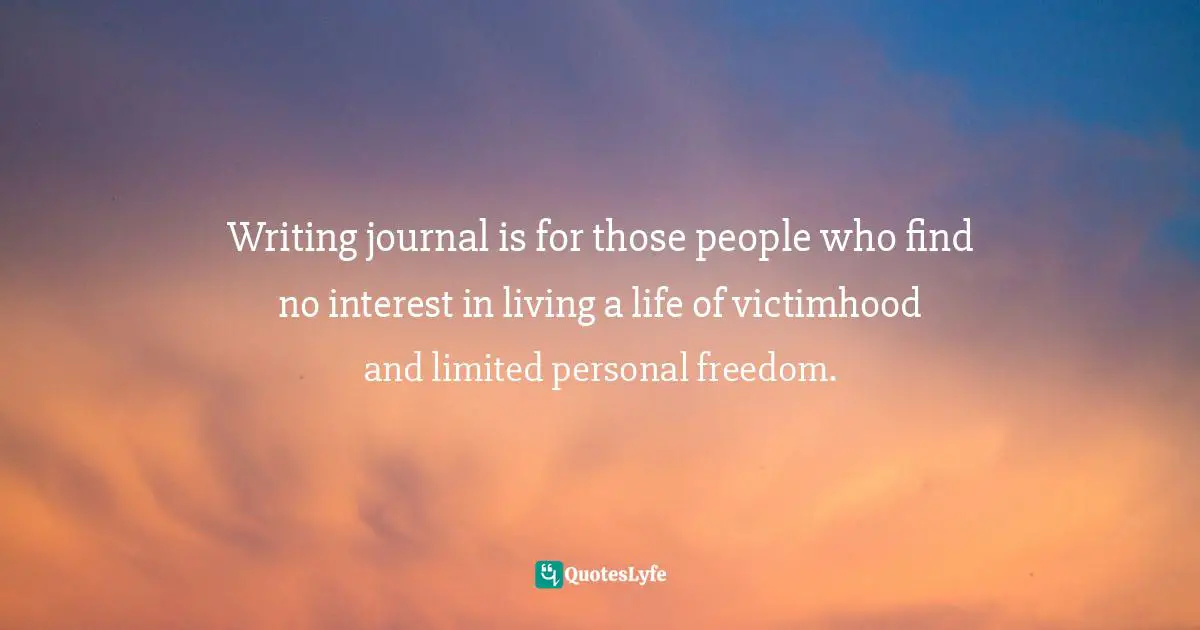 Writing journal is for those people who find no interest in living a life of victimhood and limited personal freedom.