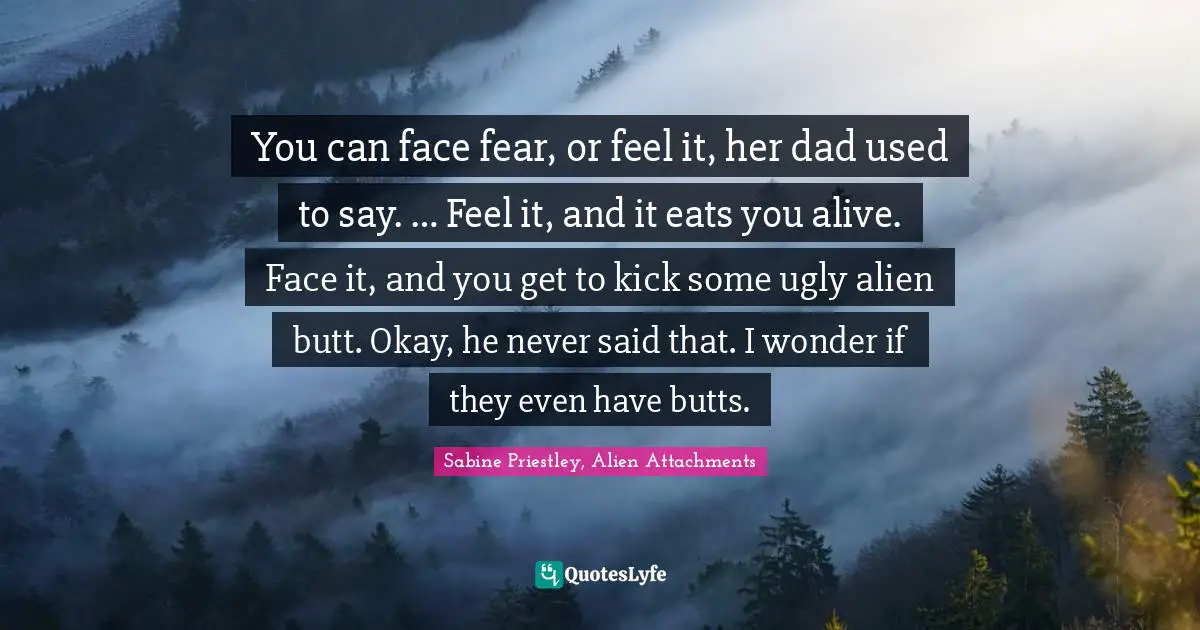 You can face fear, or feel it, her dad used to say. … Feel it, and it eats you alive. Face it, and you get to kick some ugly alien butt. Okay, he never said that. I wonder if they even have butts.