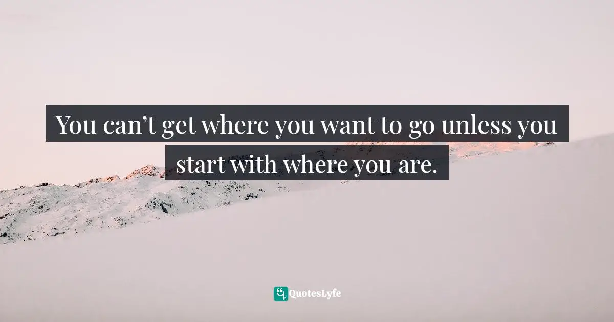 You can’t get where you want to go unless you start with where you are.