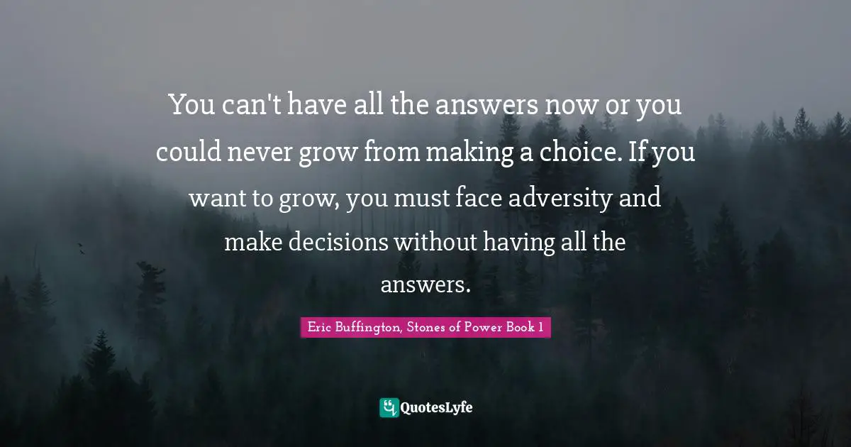 You can't have all the answers now or you could never grow from making a choice. If you want to grow, you must face adversity and make decisions without having all the answers.