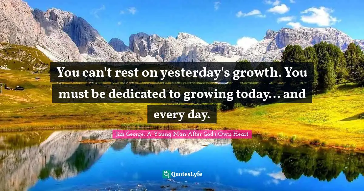 You can't rest on yesterday's growth. You must be dedicated to growing today... and every day.