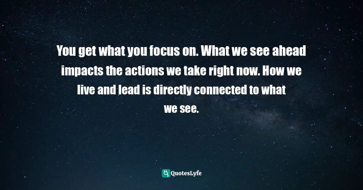 You get what you focus on. What we see ahead impacts the actions we take right now. How we live and lead is directly connected to what we see.