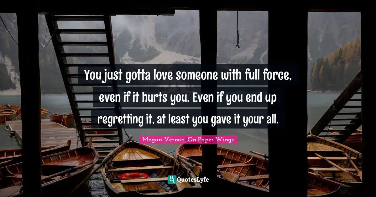 You just gotta love someone with full force, even if it hurts you. Even if you end up regretting it, at least you gave it your all.