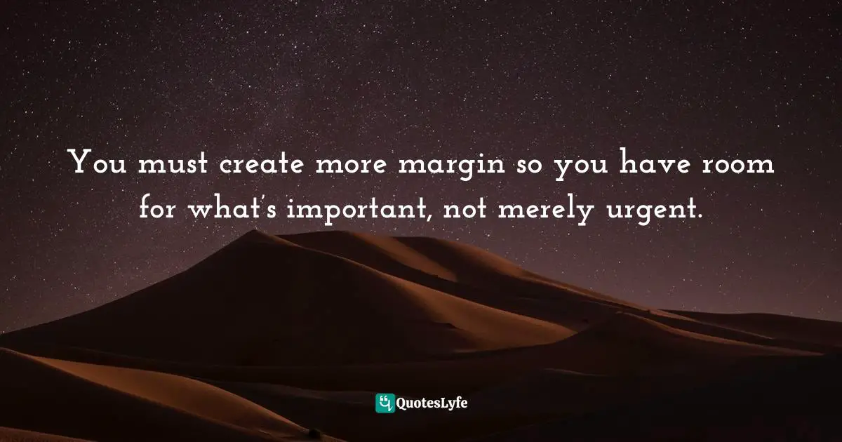 You must create more margin so you have room for what’s important, not merely urgent.