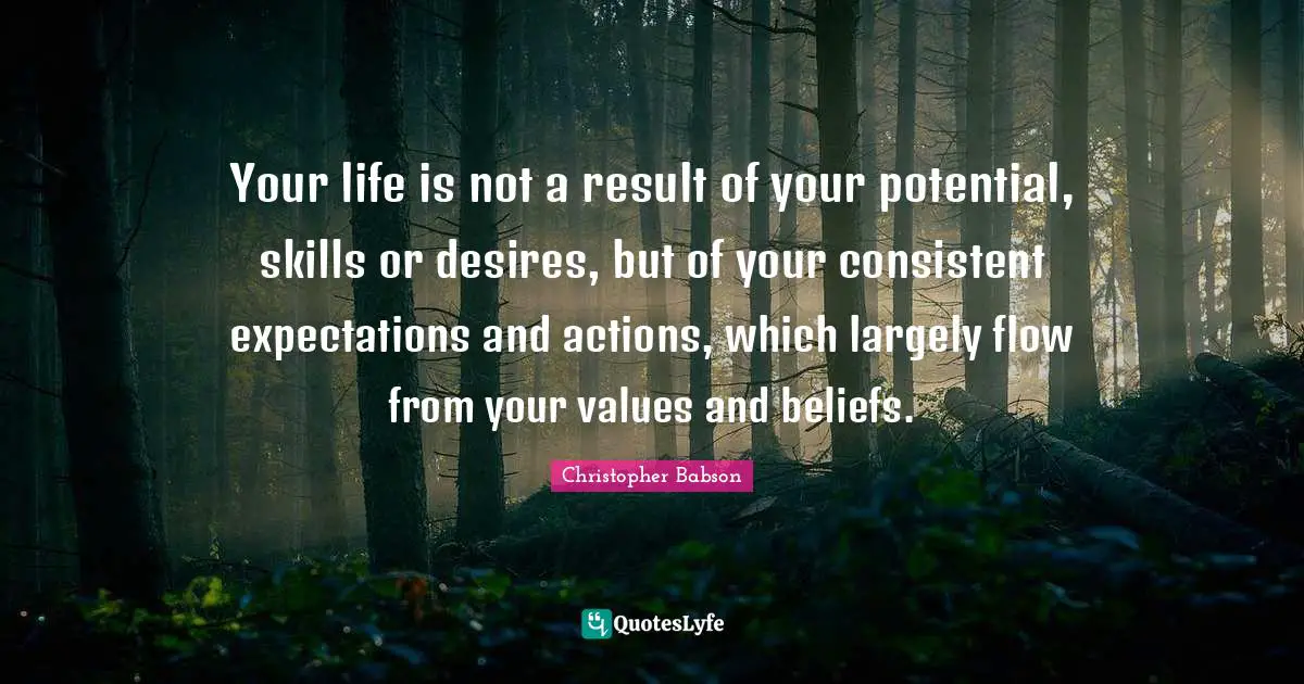 Your life is not a result of your potential, skills or desires, but of your consistent expectations and actions, which largely flow from your values and beliefs.