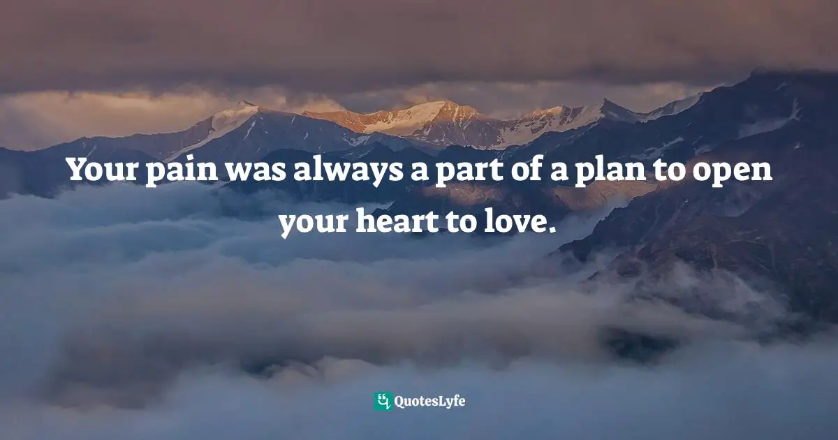 Your pain was always a part of a plan to open your heart to love.