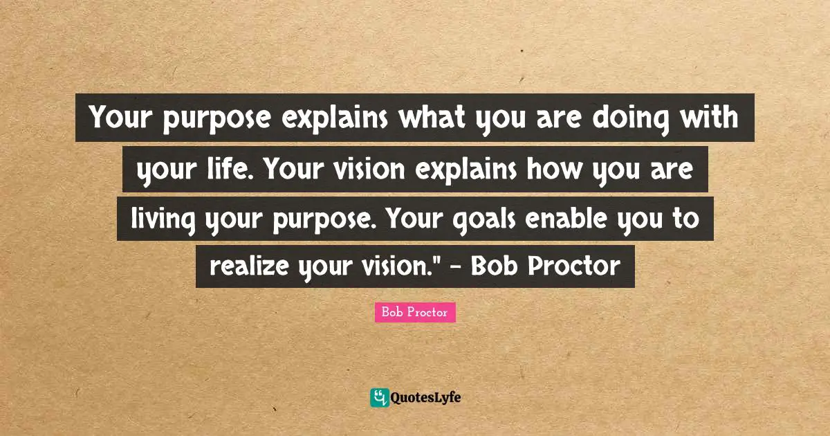 Your purpose explains what you are doing with your life. Your vision explains how you are living your purpose. Your goals enable you to realize your vision." - Bob Proctor