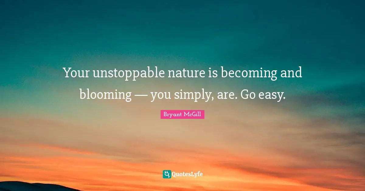 Your unstoppable nature is becoming and blooming — you simply, are. Go easy.