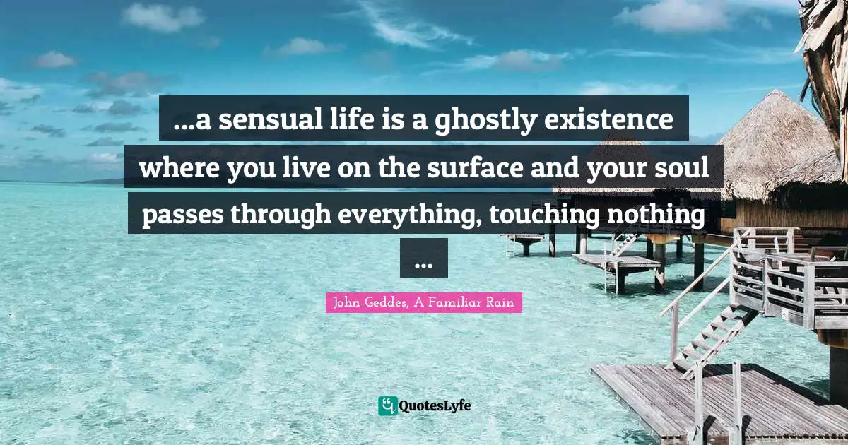 ...a sensual life is a ghostly existence where you live on the surface and your soul passes through everything, touching nothing ...