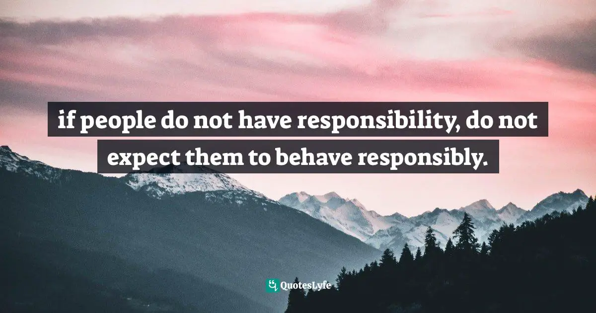 if people do not have responsibility, do not expect them to behave responsibly.
