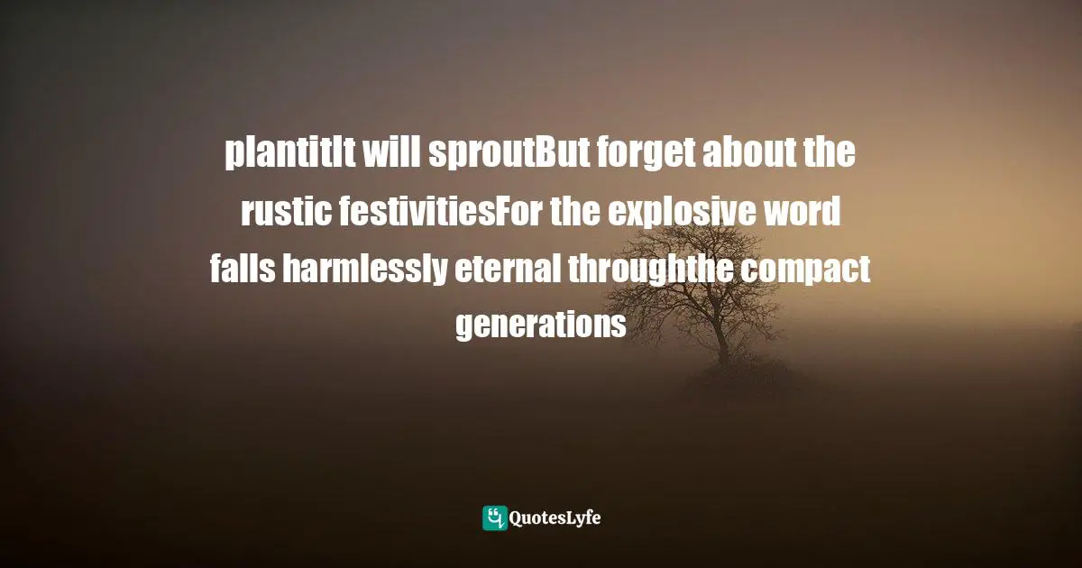 plantitIt will sproutBut forget about the rustic festivitiesFor the explosive word falls harmlessly eternal throughthe compact generations