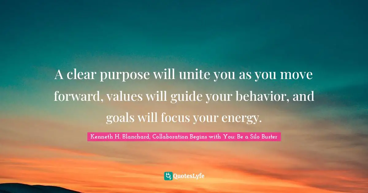 A clear purpose will unite you as you move forward, values will guide your behavior, and goals will focus your energy.