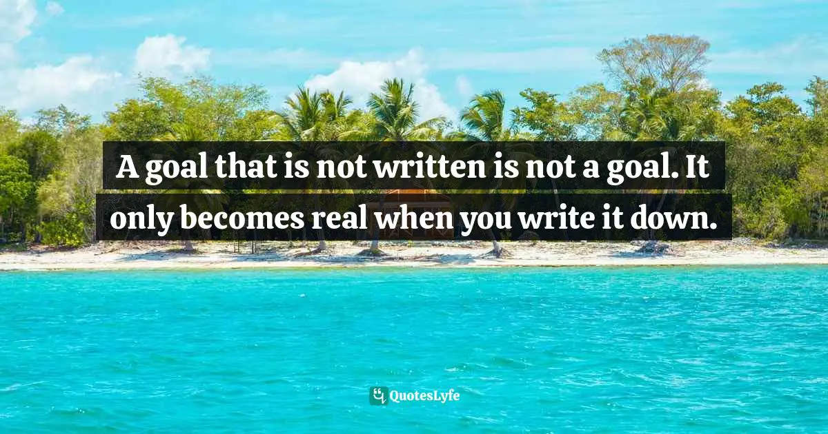 A goal that is not written is not a goal. It only becomes real when you write it down.