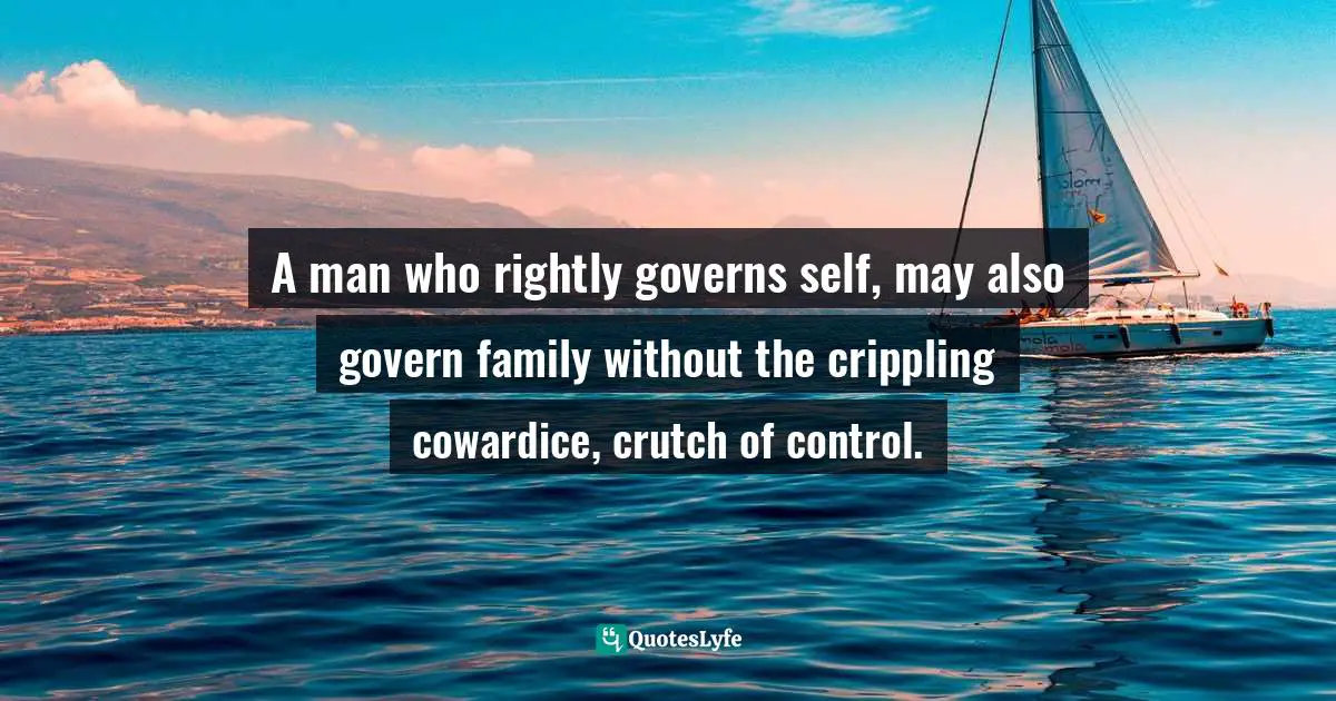 Controlling Quotes: "A man who rightly governs self, may also govern family without the crippling cowardice, crutch of control."